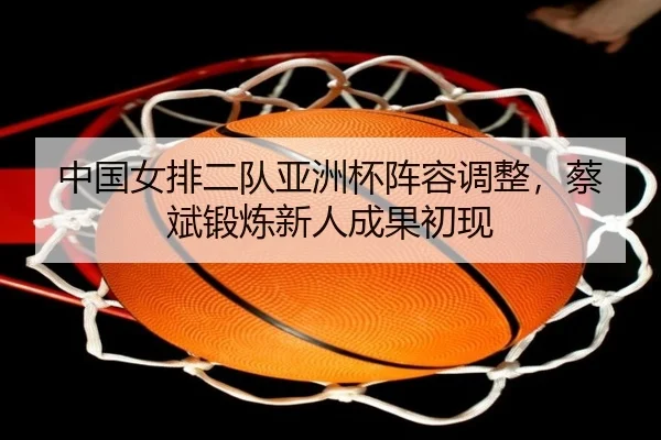 中国女排二队亚洲杯阵容调整，蔡斌锻炼新人成果初现