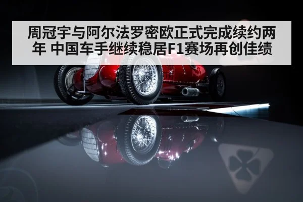 周冠宇与阿尔法罗密欧正式完成续约两年 中国车手继续稳居F1赛场再创佳绩