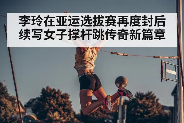 李玲在亚运选拔赛再度封后续写女子撑杆跳传奇新篇章